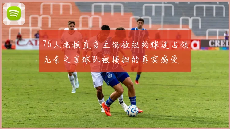 76人老板直言主场被纽约球迷占领无奈之言球队被横扫的真实感受