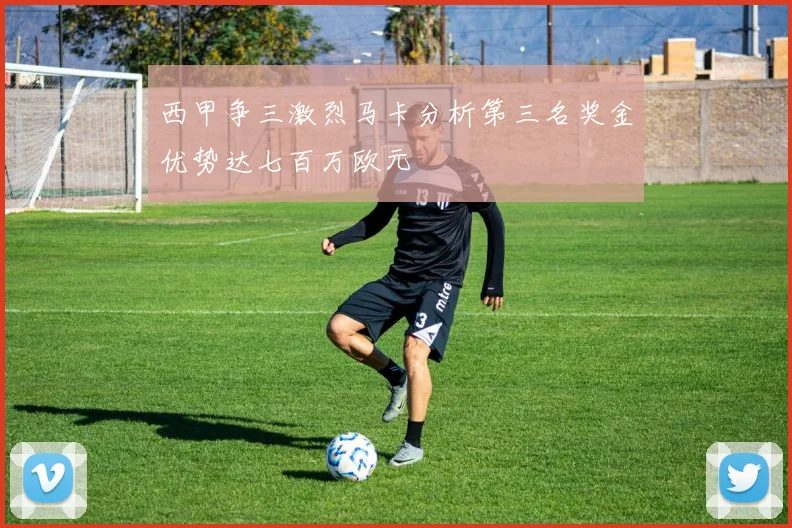 西甲争三激烈马卡分析第三名奖金优势达七百万欧元