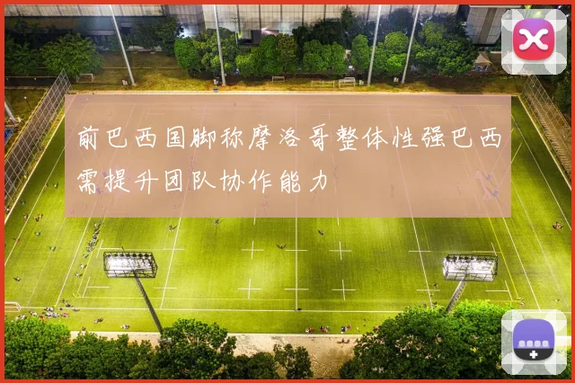 前巴西国脚称摩洛哥整体性强巴西需提升团队协作能力
