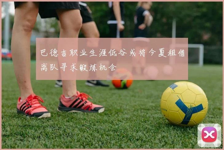 巴德吉职业生涯低谷或将今夏租借离队寻求锻炼机会