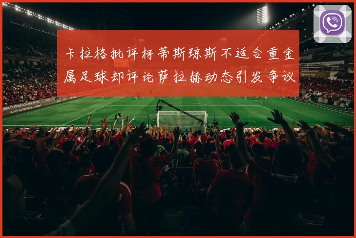卡拉格批评柯蒂斯琼斯不适合重金属足球却评论萨拉赫动态引发争议