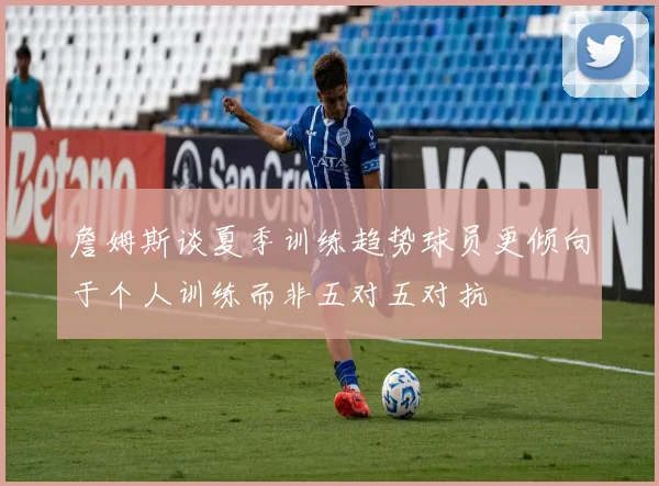 詹姆斯谈夏季训练趋势球员更倾向于个人训练而非五对五对抗