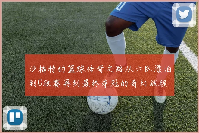 沙梅特的篮球传奇之路从六队漂泊到G联赛再到最终夺冠的奇幻旅程